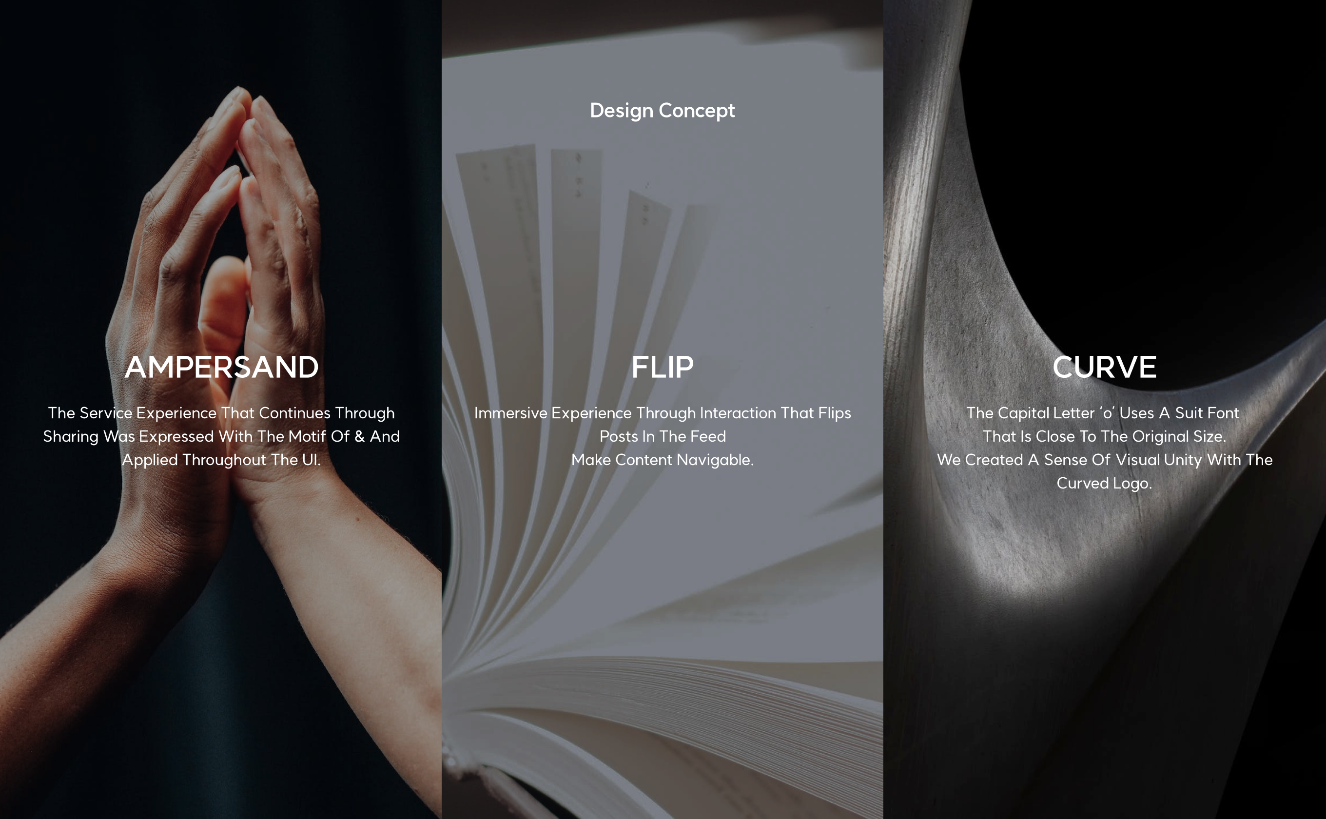 design Concept AMPERSAND The service experience that continues through sharing was expressed with the motif of & and applied throughout the UI. FLIP Immersive experience through interaction that flips posts in the feed
                    Make content navigable. CURVE The capital letter ‘o’ uses a suit font that is close to the original size.
                    We created a sense of visual unity with the curved logo.